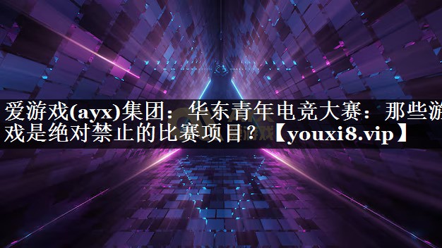 爱游戏(ayx)集团：华东青年电竞大赛：那些游戏是绝对禁止的比赛项目？